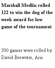 Text Box: Marshall Medlin rolled 122 to win the dog of the week award for low game of the tournament. 300 games were rolled by David Brewster, Aric 