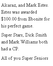 Text Box: Alcaraz, and Mark Estes. Estes was awarded $100.00 from Ebonite for his perfect game. Super Stars, Dick Smith and Mark Williams both had a CP. All of you Super Seniors 