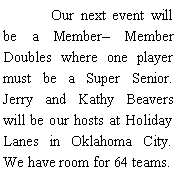 Text Box: 	Our next event will be a Member Member Doubles where one player must be a Super Senior. Jerry and Kathy Beavers will be our hosts at Holiday Lanes in Oklahoma City. We have room for 64 teams. 