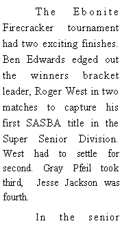 Text Box: 	The Ebonite Firecracker tournament had two exciting finishes. Ben Edwards edged out the winners bracket leader, Roger West in two matches to capture his first SASBA title in the Super Senior Division. West had to settle for second. Gray Pfeil took third,  Jesse Jackson was fourth. 	In the senior 