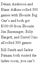 Text Box: Dwain Anderson and Blane Adkins rolled 300 games with Ebonite Big Ones and both got $100.00 from Ebonite. Jim Ensminger, Billy Hargett, and David Ozio all rolled 300 games. Bill Smith and Jackie Putnam both visited the ladies room, you cant 