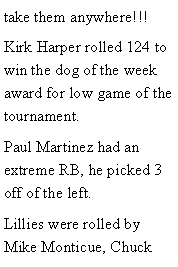 Text Box: take them anywhere!!! Kirk Harper rolled 124 to win the dog of the week award for low game of the tournament. Paul Martinez had an extreme RB, he picked 3 off of the left. Lillies were rolled by Mike Monticue, Chuck 