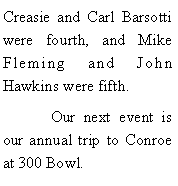 Text Box: Creasie and Carl Barsotti were fourth, and Mike Fleming and John Hawkins were fifth. 	Our next event is our annual trip to Conroe at 300 Bowl. 
