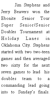 Text Box: 	Jim Stephens and Jerry Beavers won the Ebonite Senior Tour  Super Senior/Senior Doubles Tournament at Holiday Lanes in Oklahoma City. Stephens started with two two-teen games and then averaged two sixty for the next seven games to lead  his doubles team to a commanding lead going into to Sundays finals. 