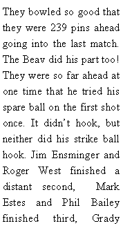 Text Box: They bowled so good that they were 239 pins ahead going into the last match. The Beav did his part too! They were so far ahead at one time that he tried his spare ball on the first shot once. It didnt hook, but neither did his strike ball hook. Jim Ensminger and Roger West finished a distant second,  Mark Estes and Phil Bailey finished third, Grady 