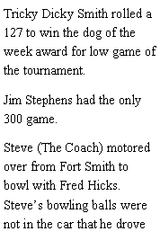 Text Box: Tricky Dicky Smith rolled a 127 to win the dog of the week award for low game of the tournament. Jim Stephens had the only 300 game. Steve (The Coach) motored over from Fort Smith to bowl with Fred Hicks. Steves bowling balls were not in the car that he drove 