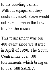 Text Box: to the bowling center. Without equipment they could not bowl. Steve would not even come in the bowl to take the music. This tournament was our 400 event since we started in April of 1990. The South Central has over 100 tournaments which bring us to over 500 SASBA 
