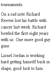 Text Box: tournaments. On a sad note Richard Reeves lost his battle with cancer last week. Richard bowled the first eight years with us. One more good guy gone. Lionel Jordan is working hard getting himself back in shape, good luck to him. 