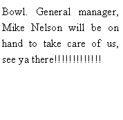 Text Box: Bowl. General manager, Mike Nelson will be on hand to take care of us, see ya there!!!!!!!!!!!!!