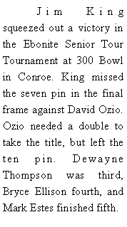Text Box: 	Jim King squeezed out a victory in the Ebonite Senior Tour Tournament at 300 Bowl in Conroe. King missed the seven pin in the final frame against David Ozio. Ozio needed a double to take the title, but left the ten pin. Dewayne Thompson was third, Bryce Ellison fourth, and Mark Estes finished fifth. 
