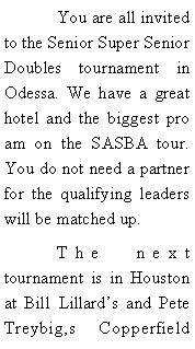 Text Box: 	You are all invited to the Senior Super Senior Doubles tournament in Odessa. We have a great hotel and the biggest pro am on the SASBA tour. You do not need a partner for the qualifying leaders will be matched up. 	The next tournament is in Houston at Bill Lillards and Pete Treybig,s Copperfield 
