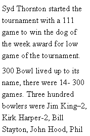 Text Box: Syd Thornton started the tournament with a 111 game to win the dog of the week award for low game of the tournament. 300 Bowl lived up to its name, there were 14- 300 games. Three hundred bowlers were Jim King2, Kirk Harper-2, Bill Stayton, John Hood, Phil 