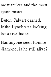 Text Box: most strikes and the most spare misses.Butch Calvert cashed, Mike Lynch was looking for a ride home. Has anyone seen Ronnie diamond, is he still alive? 
