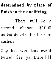 Text Box: determined by place of finish in the qualifying.	There will be a second chance $1000 added doubles for the non cashers. Zap has won this event twice! See ya there!!!!! 	