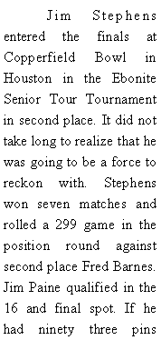 Text Box: 	Jim Stephens entered the finals at Copperfield Bowl in Houston in the Ebonite Senior Tour Tournament in second place. It did not take long to realize that he was going to be a force to reckon  with.  Stephens won seven matches and rolled a 299 game in the position round against second place Fred Barnes. Jim Paine qualified in the 16 and final spot. If he had ninety three pins 