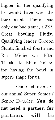 Text Box: higher in the qualifying he would have won the tournament. Paine had only one bad game, a 237. Great bowling Fluffy. Qualifying leader Gordon Stuntz finished fourth and Rick Minier was fifth.  Thanks to Mike Nelson for having the bowl in superb shape for us. 	Our next event is our annual Super Senior / Senior Doubles. You do not need a partner, for partners will be 