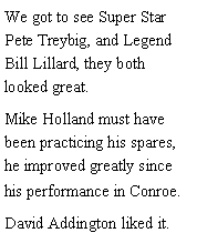 Text Box: We got to see Super Star Pete Treybig, and Legend Bill Lillard, they both looked great. Mike Holland must have been practicing his spares, he improved greatly since his performance in Conroe. David Addington liked it. 
