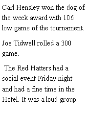 Text Box: Carl Hensley won the dog of the week award with 106 low game of the tournament. Joe Tidwell rolled a 300 game.   The Red Hatters had a social event Friday night and had a fine time in the Hotel. It was a loud group. 