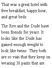 Text Box: That was a great hotel with free breakfast, happy hour, and great beds. The Rev and the Dude have been friends for years. It looks like the Dude has gained enough weight to look like twins. They both are so vain that they keep on wearing 38 pants that are 