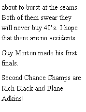 Text Box: about to burst at the seams. Both of them swear they will never buy 40s. I hope that there are no accidents. Guy Morton made his first finals. Second Chance Champs are Rich Black and Blane Adkins!