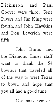 Text Box: Dickinson and Paul Coover were third, Gene Rivers and Jim King were  fourth, and John  Hawkins and Ron Leverich were fifth. 	John Burns and the Diamond Lanes staff want to thank the 54 bowlers that traveled all of the way to west Texas to bowl, and hope that you all had a good time. 	Our next event is 