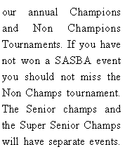 Text Box: our annual Champions and Non Champions Tournaments. If you have not won a SASBA event you should not miss the Non Champs tournament. The Senior champs and the Super Senior Champs will have separate events. 