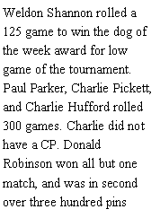 Text Box: Weldon Shannon rolled a 125 game to win the dog of the week award for low game of the tournament. Paul Parker, Charlie Pickett, and Charlie Hufford rolled 300 games. Charlie did not have a CP. Donald Robinson won all but one match, and was in second over three hundred pins 