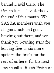 Text Box: behind David Ozio. The Generations Tour starts at the end of this month. We SASBA members wish you all good luck and good bowling out there, and we thank you bowling stars for leaving five or six more spots in the finals for the rest of us here, for the next few months. Ralph Pridmore 