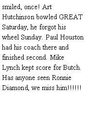 Text Box: smiled, once! Art Hutchinson bowled GREAT Saturday, he forgot his wheel Sunday. Paul Houston had his coach there and finished second. Mike Lynch kept score for Butch. Has anyone seen Ronnie Diamond, we miss him!!!!!! 