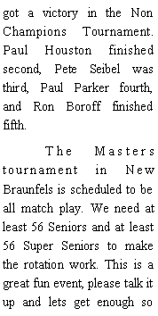 Text Box: got a victory in the Non Champions Tournament. Paul Houston finished second, Pete Seibel was third, Paul Parker fourth, and Ron Boroff finished fifth.  	The Masters tournament in New Braunfels is scheduled to be all match play. We need at least 56 Seniors and at least 56 Super Seniors to make the rotation work. This is a great fun event, please talk it up and lets get enough so 