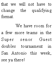 Text Box: that we will not have to change the qualifying format.	We have room for a few more teams in the Super senor Guest doubles tournament in San Antonio this week, see ya there! 