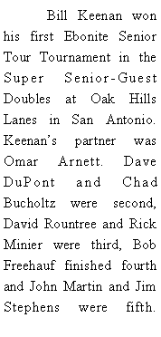 Text Box: 	Bill Keenan won his first Ebonite Senior Tour Tournament in the Super Senior-Guest Doubles at Oak Hills Lanes in San Antonio. Keenans partner was Omar Arnett. Dave DuPont and Chad Bucholtz were second, David Rountree and Rick Minier were third, Bob Freehauf finished fourth and John Martin and Jim  Stephens were fifth. 
