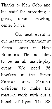 Text Box: Thanks to Ken Cobb and his staff for providing a great, clean bowling center for us. 	Our next event is our masters tournament at Fiesta Lanes in New Braunfels. This is slated to be an all match-play event. We need 56 bowlers in the Super Senior and Senior divisions to make the rotation work with out a bunch of byes. The SS 