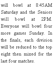 Text Box: will bowl at 8:45AM Saturday and the Seniors will bowl at 2PM. Everyone will bowl four more games Sunday. In the finals, each division will be reduced to the top eight then mixed for the last four matches. 