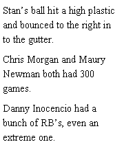 Text Box: Stans ball hit a high plastic and bounced to the right in to the gutter. Chris Morgan and Maury Newman both had 300 games. Danny Inocencio had a bunch of RBs, even an extreme one. 