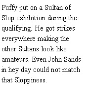 Text Box: Fuffy put on a Sultan of Slop exhibition during the qualifying. He got strikes everywhere making the other Sultans look like amateurs. Even John Sands in hey day could not match that Sloppiness. 