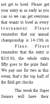 Text Box: not get to bowl. Please get your entry in as early as you can so we can get everyone that wants to bowl in every tournament. Please remember that our annual championship is 14-15th in 	Plano. Please remember that the entry is $210.00, the whole extra fifty goes to the prize fund. We pay one for two in this event, thats the top half of the field get checks. 	This week the Super Seniors will have their 