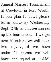 Text Box: Annual Masters Tournament at Cowtown in Fort Worth. If you plan to bowl please let us know by Wednesday Sept. 27th so that we can set up the tournament. If we get over 64 entries we will have two squads, if we have under 65 entries we will have one squad at 11AM. 