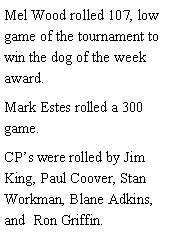 Text Box: Mel Wood rolled 107, low game of the tournament to win the dog of the week award. Mark Estes rolled a 300 game. CPs were rolled by Jim King, Paul Coover, Stan Workman, Blane Adkins, and  Ron Griffin. 