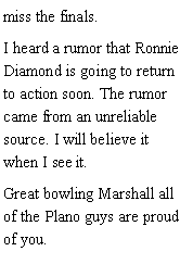 Text Box: miss the finals. I heard a rumor that Ronnie Diamond is going to return to action soon. The rumor came from an unreliable source. I will believe it when I see it. Great bowling Marshall all of the Plano guys are proud of you.