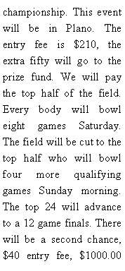 Text Box: championship. This event will be in Plano. The entry fee is $210, the extra fifty will go to the prize fund. We will pay the top half of the field. Every body will bowl eight games Saturday. The field will be cut to the top half who will bowl four more qualifying games Sunday morning. The top 24 will advance to a 12 game finals. There will be a second chance, $40 entry fee, $1000.00 