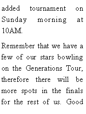 Text Box: added tournament on Sunday morning at 10AM. Remember that we have a few of our stars bowling on the Generations Tour, therefore there will be more spots in the finals for the rest of us. Good 