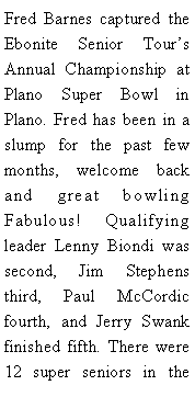 Text Box: Fred Barnes captured the Ebonite Senior Tours Annual Championship at Plano Super Bowl in Plano. Fred has been in a slump for the past few months, welcome back and great bowling Fabulous! Qualifying leader Lenny Biondi was second, Jim Stephens third, Paul McCordic fourth, and Jerry Swank finished fifth. There were 12 super seniors in the 