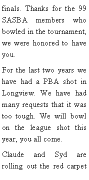 Text Box: finals. Thanks for the 99 SASBA members who bowled in the tournament, we were honored to have you. For the last two years we have had a PBA shot in Longview. We have had many requests that it was too tough. We will bowl on the league shot this year, you all come. Claude and Syd are rolling out the red carpet 