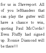 Text Box: for us in Shreveport. All of you lefthanders that can play the gutter will have a chance to win, quoting Paul McCordic! Even Fluffy had signed up. Ronnie Diamond will be there!!!