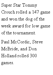 Text Box: Super Star Tommy Crouch rolled a 147 game and won the dog of the week award for low game of the tournament. Paul McCordic, Steve McBride, and Don Holland rolled 300 games. 