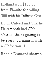 Text Box: Holland won $100.00 from Ebonite for rolling 300 with his Infinite One. Butch Calvert and Charlie Pickett both had CPs. Charlie, this is getting to be every tournament with a CP for you!!!! Ronnie Diamond showed 