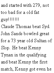 Text Box: and started with 279, not too bad for a old fat guy!!!!!!! Claude Thomas beat Syd. John Sands bowled great for a 73 year old Sultan of Slop. He beat Kenny Tynan in the qualifying and beat Kenny the first match, Kenny got even he 