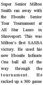 Text Box: Super Senior Milton Smith ran away with the Ebonite Senior Tour Tournament at All Star Lanes in Shreveport. This was Miltons first SASBA victory. He used his new Ebonite Infinate One ball all of the way through the tournament. He racked up a 300 game 