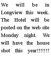 Text Box: We will be in Longview this week. The Hotel will be posted on the web site Monday night. We will have the house shot this year!!!!!!! 